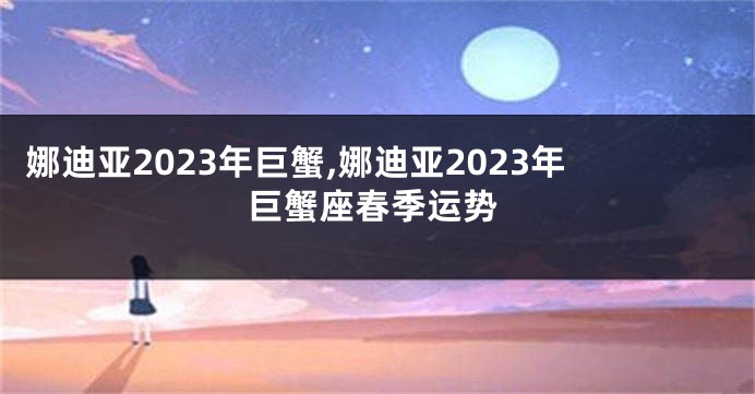 娜迪亚2023年巨蟹,娜迪亚2023年巨蟹座春季运势