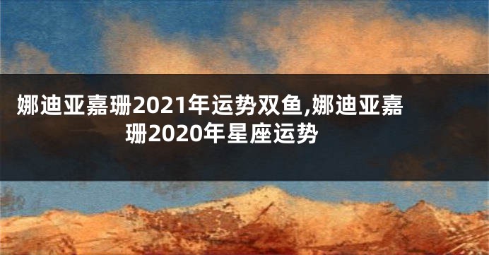 娜迪亚嘉珊2021年运势双鱼,娜迪亚嘉珊2020年星座运势