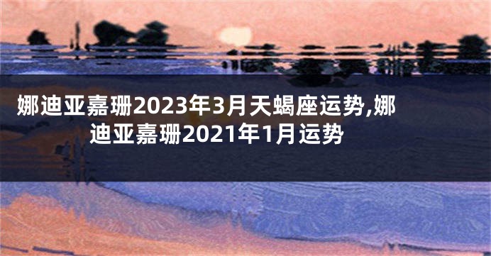 娜迪亚嘉珊2023年3月天蝎座运势,娜迪亚嘉珊2021年1月运势