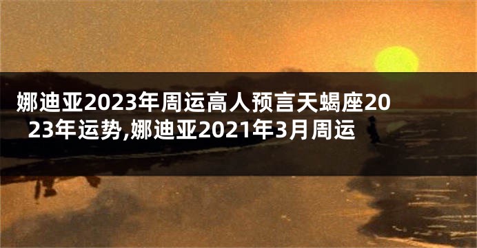 娜迪亚2023年周运高人预言天蝎座2023年运势,娜迪亚2021年3月周运