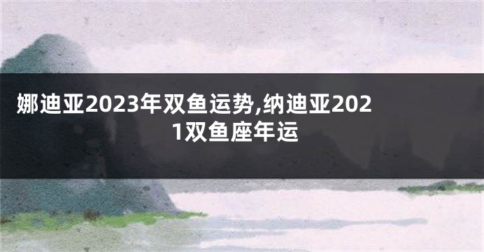 娜迪亚2023年双鱼运势,纳迪亚2021双鱼座年运