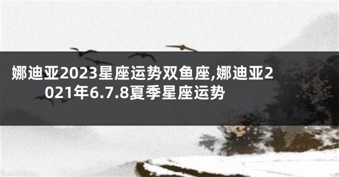 娜迪亚2023星座运势双鱼座,娜迪亚2021年6.7.8夏季星座运势
