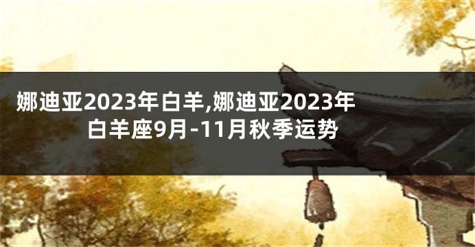 娜迪亚2023年白羊,娜迪亚2023年白羊座9月-11月秋季运势