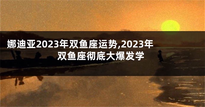娜迪亚2023年双鱼座运势,2023年双鱼座彻底大爆发学