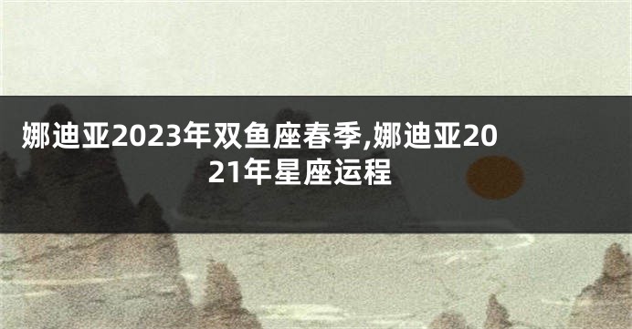 娜迪亚2023年双鱼座春季,娜迪亚2021年星座运程