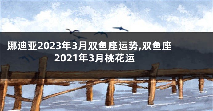 娜迪亚2023年3月双鱼座运势,双鱼座2021年3月桃花运