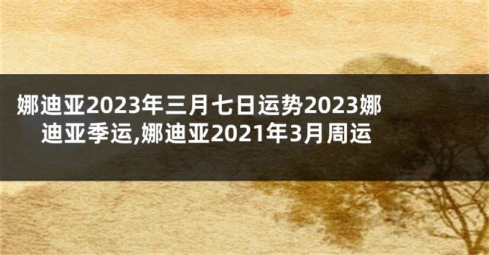 娜迪亚2023年三月七日运势2023娜迪亚季运,娜迪亚2021年3月周运