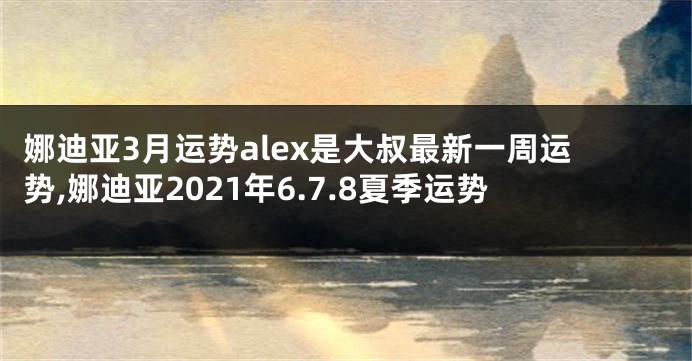 娜迪亚3月运势alex是大叔最新一周运势,娜迪亚2021年6.7.8夏季运势