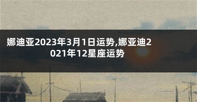 娜迪亚2023年3月1日运势,娜亚迪2021年12星座运势