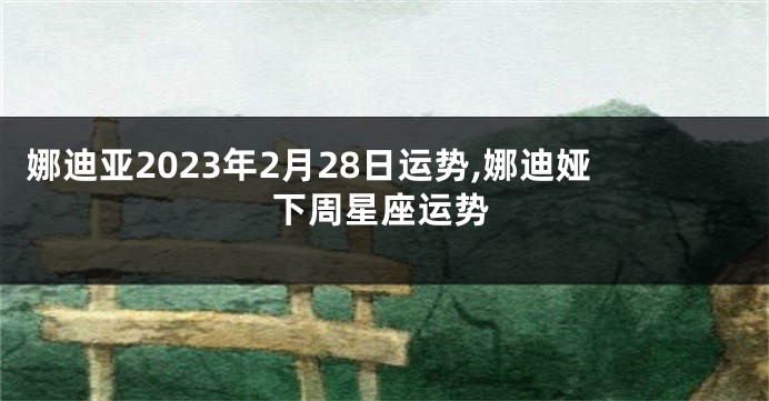 娜迪亚2023年2月28日运势,娜迪娅下周星座运势