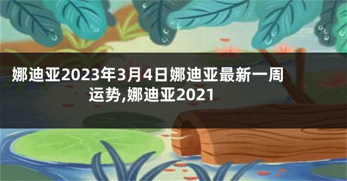 娜迪亚2023年3月4日娜迪亚最新一周运势,娜迪亚2021
