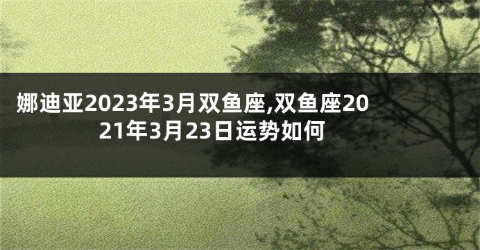 娜迪亚2023年3月双鱼座,双鱼座2021年3月23日运势如何