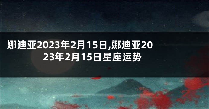 娜迪亚2023年2月15日,娜迪亚2023年2月15日星座运势