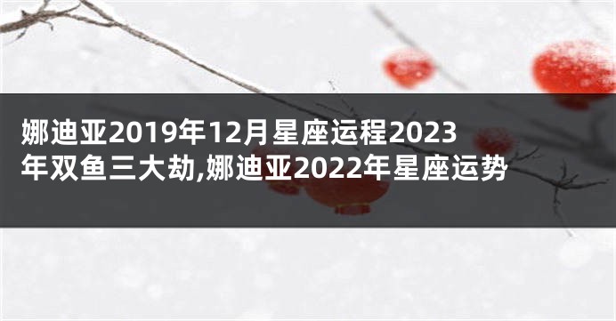 娜迪亚2019年12月星座运程2023年双鱼三大劫,娜迪亚2022年星座运势