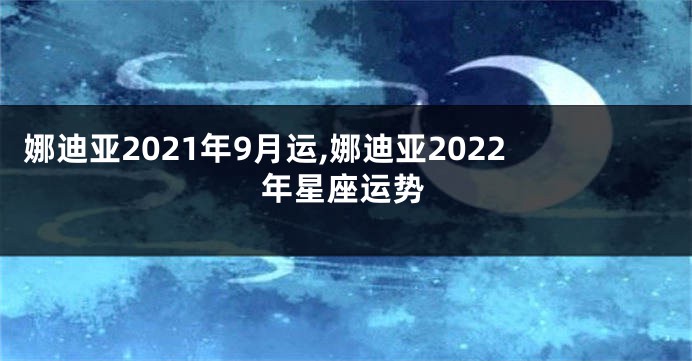 娜迪亚2021年9月运,娜迪亚2022年星座运势
