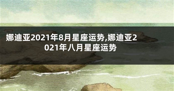 娜迪亚2021年8月星座运势,娜迪亚2021年八月星座运势