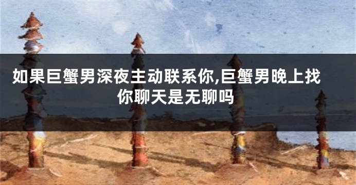 如果巨蟹男深夜主动联系你,巨蟹男晚上找你聊天是无聊吗