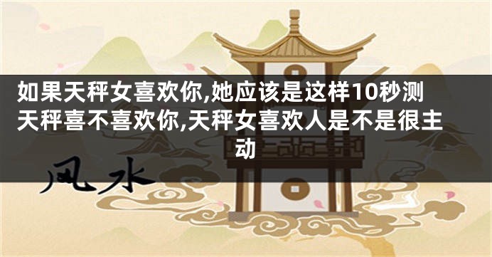 如果天秤女喜欢你,她应该是这样10秒测天秤喜不喜欢你,天秤女喜欢人是不是很主动