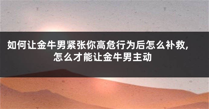 如何让金牛男紧张你高危行为后怎么补救,怎么才能让金牛男主动