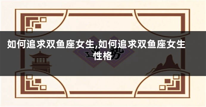 如何追求双鱼座女生,如何追求双鱼座女生性格