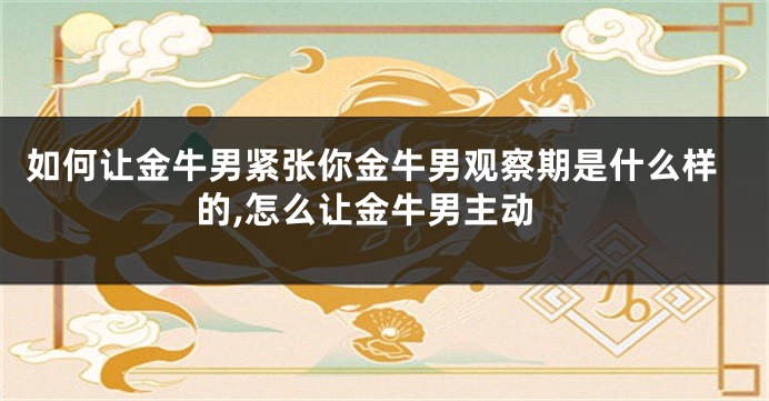 如何让金牛男紧张你金牛男观察期是什么样的,怎么让金牛男主动