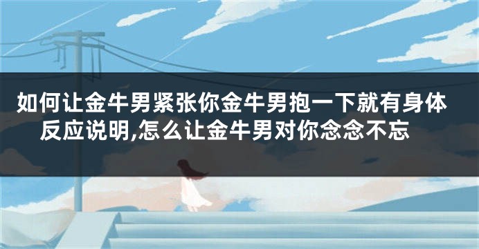 如何让金牛男紧张你金牛男抱一下就有身体反应说明,怎么让金牛男对你念念不忘