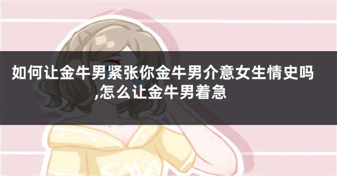 如何让金牛男紧张你金牛男介意女生情史吗,怎么让金牛男着急