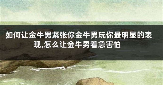 如何让金牛男紧张你金牛男玩你最明显的表现,怎么让金牛男着急害怕