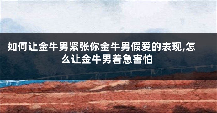 如何让金牛男紧张你金牛男假爱的表现,怎么让金牛男着急害怕