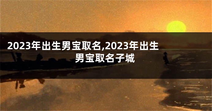 2023年出生男宝取名,2023年出生男宝取名子城