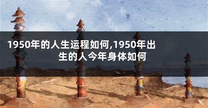 1950年的人生运程如何,1950年出生的人今年身体如何