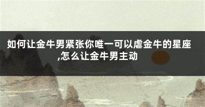 如何让金牛男紧张你唯一可以虐金牛的星座,怎么让金牛男主动