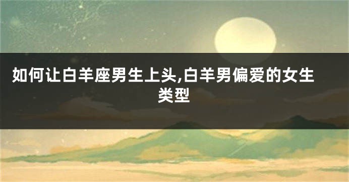 如何让白羊座男生上头,白羊男偏爱的女生类型