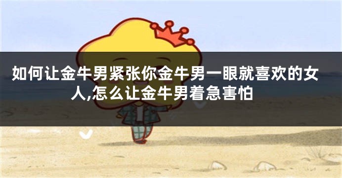 如何让金牛男紧张你金牛男一眼就喜欢的女人,怎么让金牛男着急害怕