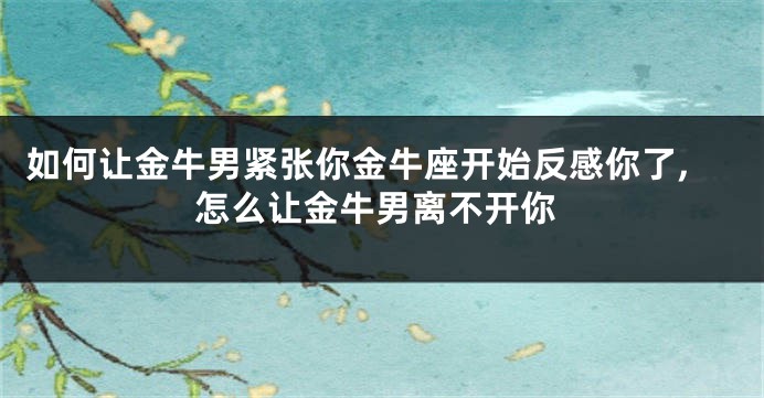 如何让金牛男紧张你金牛座开始反感你了,怎么让金牛男离不开你