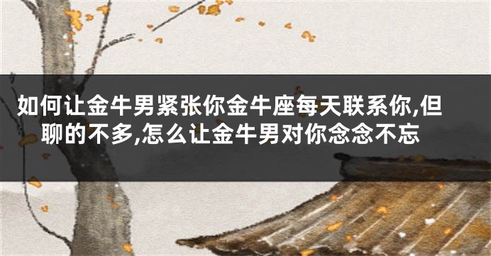 如何让金牛男紧张你金牛座每天联系你,但聊的不多,怎么让金牛男对你念念不忘
