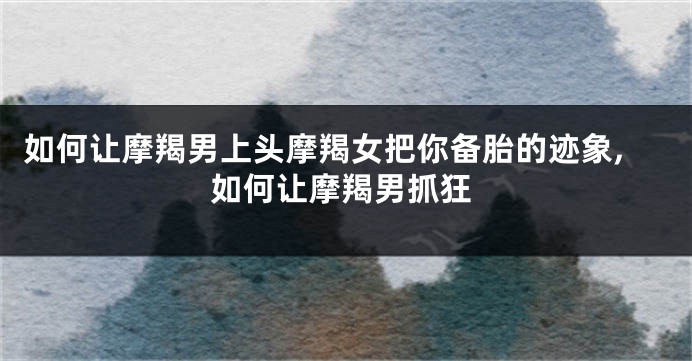如何让摩羯男上头摩羯女把你备胎的迹象,如何让摩羯男抓狂