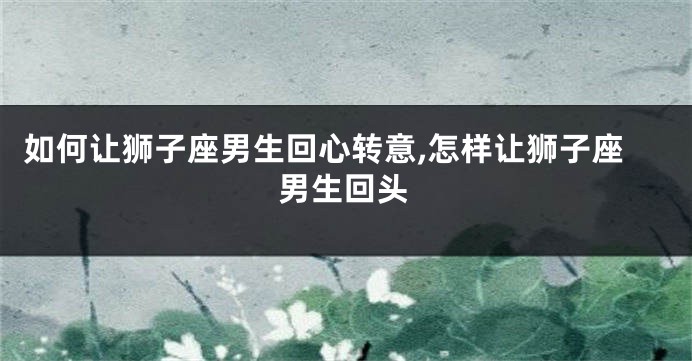 如何让狮子座男生回心转意,怎样让狮子座男生回头