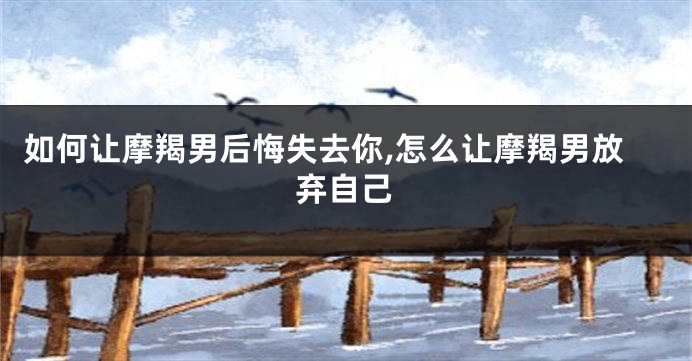 如何让摩羯男后悔失去你,怎么让摩羯男放弃自己