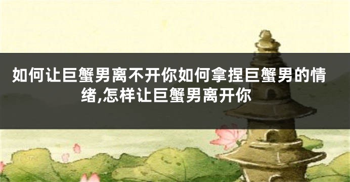 如何让巨蟹男离不开你如何拿捏巨蟹男的情绪,怎样让巨蟹男离开你
