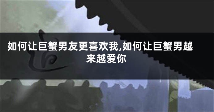 如何让巨蟹男友更喜欢我,如何让巨蟹男越来越爱你