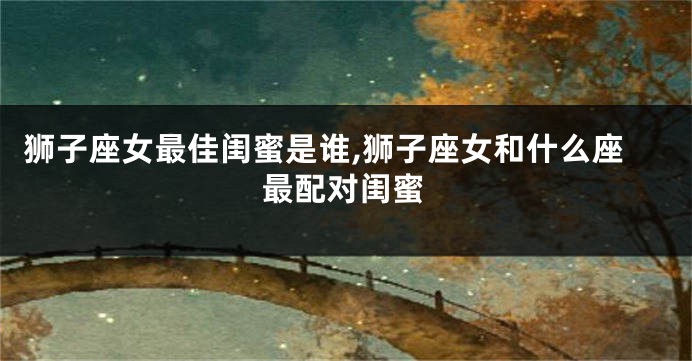 狮子座女最佳闺蜜是谁,狮子座女和什么座最配对闺蜜