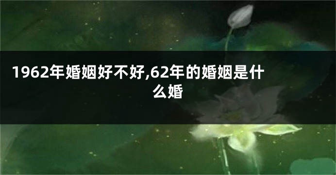 1962年婚姻好不好,62年的婚姻是什么婚