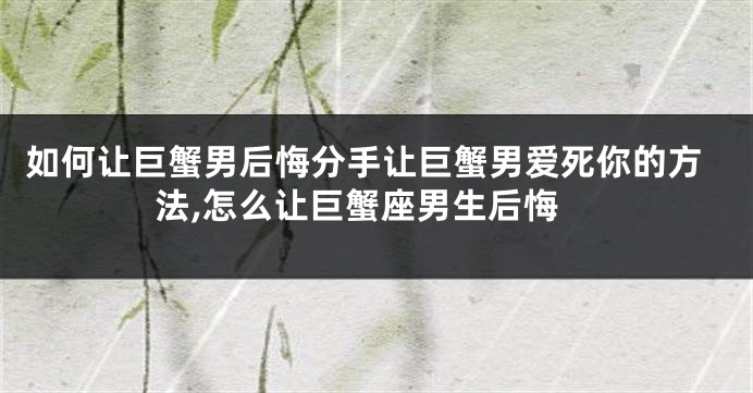 如何让巨蟹男后悔分手让巨蟹男爱死你的方法,怎么让巨蟹座男生后悔