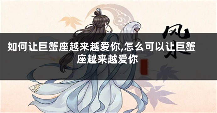 如何让巨蟹座越来越爱你,怎么可以让巨蟹座越来越爱你