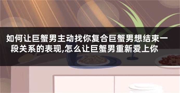 如何让巨蟹男主动找你复合巨蟹男想结束一段关系的表现,怎么让巨蟹男重新爱上你