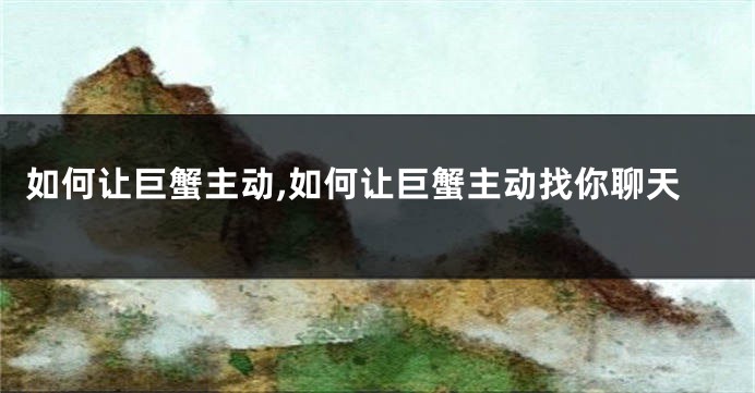 如何让巨蟹主动,如何让巨蟹主动找你聊天