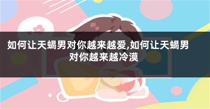 如何让天蝎男对你越来越爱,如何让天蝎男对你越来越冷漠