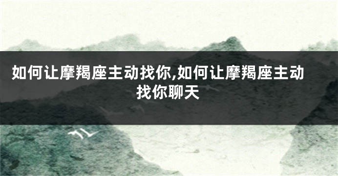 如何让摩羯座主动找你,如何让摩羯座主动找你聊天