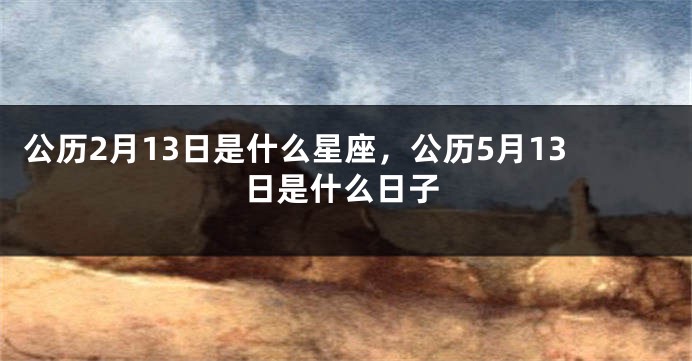 公历2月13日是什么星座，公历5月13日是什么日子